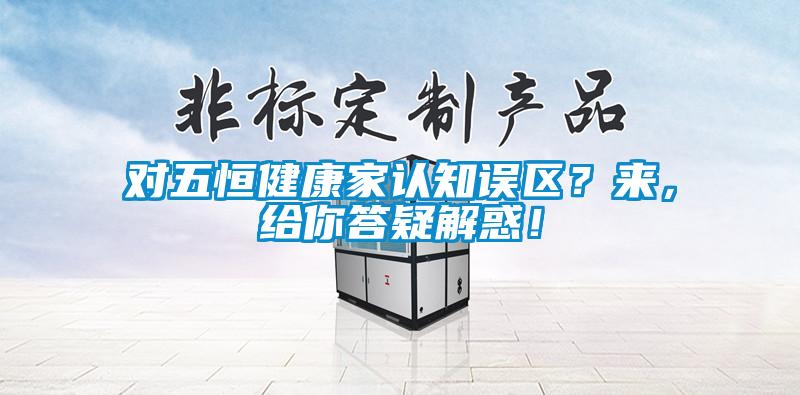 對(duì)五恒健康家認(rèn)知誤區(qū)？來，給你答疑解惑！