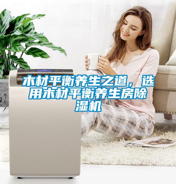 木材平衡養(yǎng)生之道，選用木材平衡養(yǎng)生房除濕機(jī)