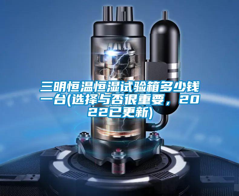 三明恒溫恒濕試驗箱多少錢一臺(選擇與否很重要，2022已更新)
