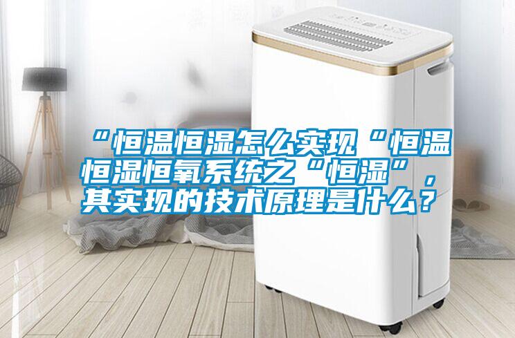 “恒溫恒濕怎么實(shí)現(xiàn)“恒溫恒濕恒氧系統(tǒng)之“恒濕”，其實(shí)現(xiàn)的技術(shù)原理是什么？