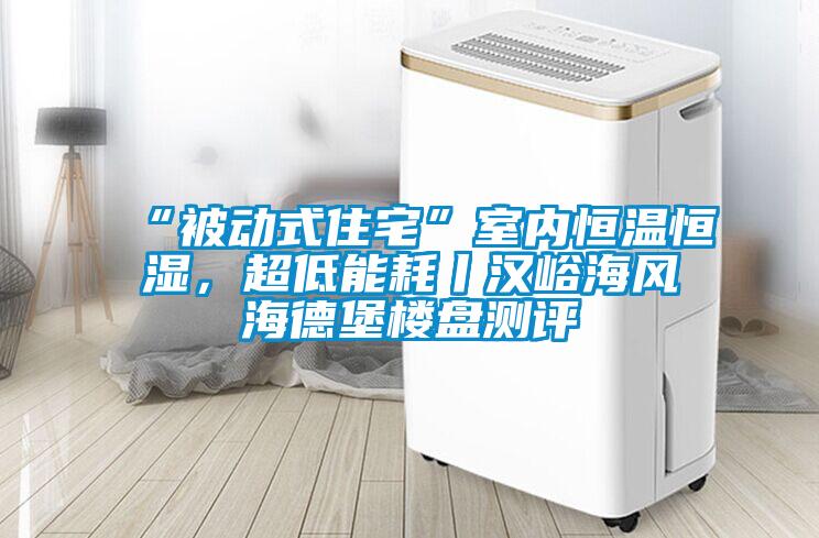 “被動式住宅”室內(nèi)恒溫恒濕，超低能耗丨漢峪海風(fēng)海德堡樓盤測評