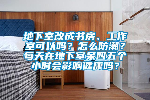 地下室改成書房、工作室可以嗎？怎么防潮？每天在地下室呆四五個小時會影響健康嗎？