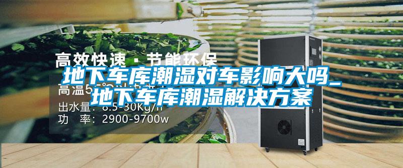 地下車庫潮濕對(duì)車影響大嗎_地下車庫潮濕解決方案