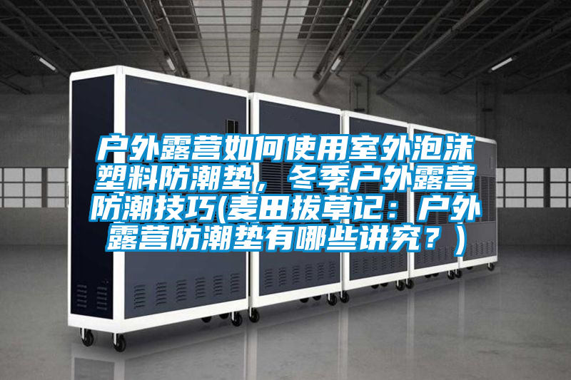 戶外露營(yíng)如何使用室外泡沫塑料防潮墊，冬季戶外露營(yíng)防潮技巧(麥田拔草記：戶外露營(yíng)防潮墊有哪些講究？)