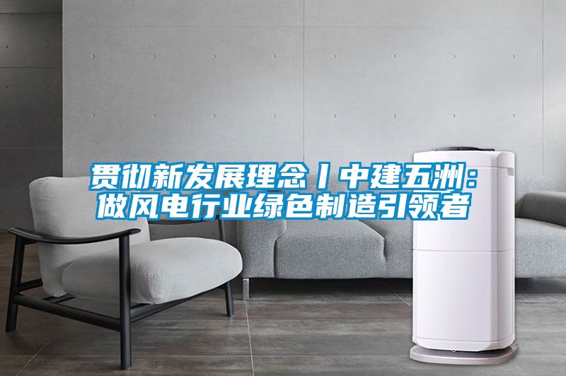 貫徹新發(fā)展理念丨中建五洲：做風電行業(yè)綠色制造引領者